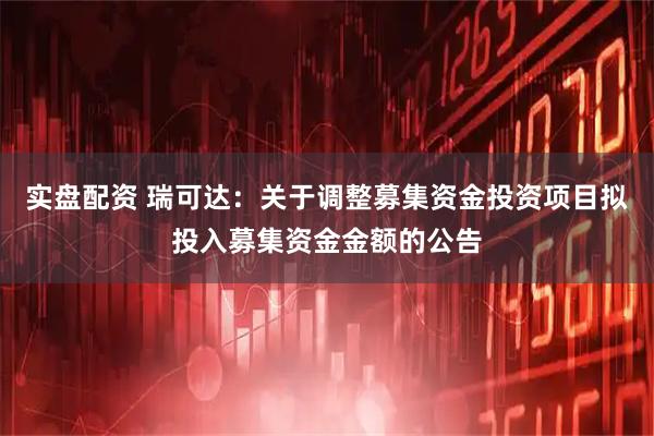 实盘配资 瑞可达：关于调整募集资金投资项目拟投入募集资金金额的公告