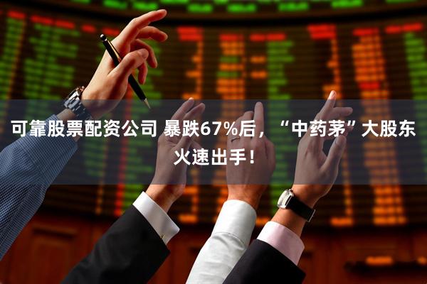 可靠股票配资公司 暴跌67%后，“中药茅”大股东火速出手！
