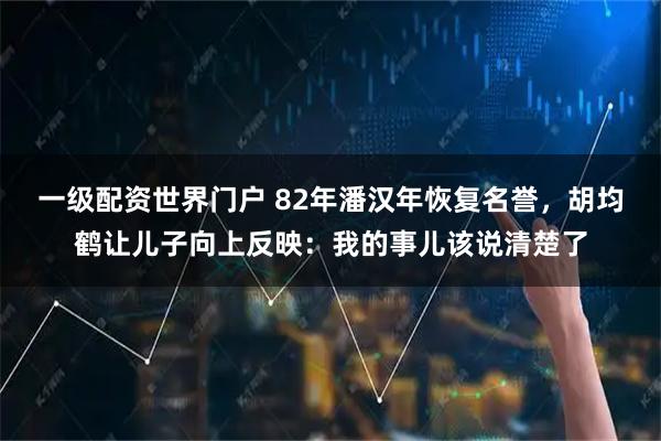 一级配资世界门户 82年潘汉年恢复名誉，胡均鹤让儿子向上反映：我的事儿该说清楚了