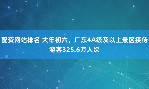 配资网站排名 大年初六，广东4A级及以上景区接待游客325.6万人次
