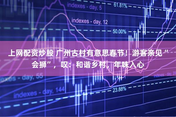 上网配资炒股 广州古村有意思春节!游客亲见“会狮”,叹:和谐乡村,年味入心