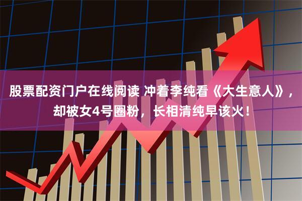股票配资门户在线阅读 冲着李纯看《大生意人》，却被女4号圈粉，长相清纯早该火！