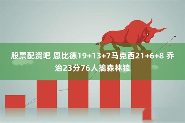 股票配资吧 恩比德19+13+7马克西21+6+8 乔治23分76人擒森林狼