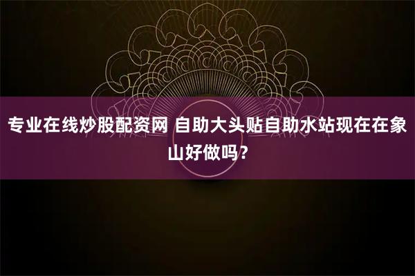 专业在线炒股配资网 自助大头贴自助水站现在在象山好做吗？