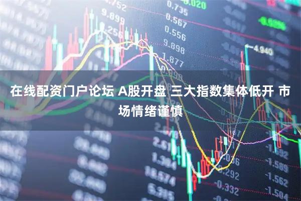 在线配资门户论坛 A股开盘 三大指数集体低开 市场情绪谨慎