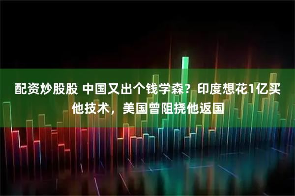 配资炒股股 中国又出个钱学森？印度想花1亿买他技术，美国曾阻挠他返国
