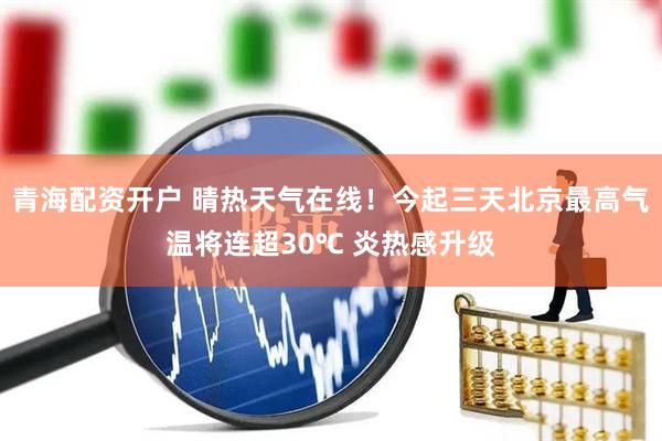 青海配资开户 晴热天气在线！今起三天北京最高气温将连超30℃ 炎热感升级