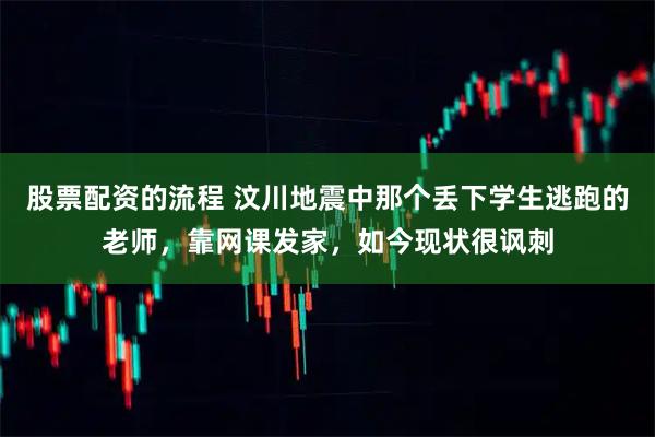 股票配资的流程 汶川地震中那个丢下学生逃跑的老师，靠网课发家，如今现状很讽刺
