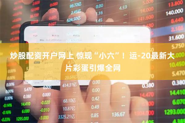 炒股配资开户网上 惊现“小六”！运-20最新大片彩蛋引爆全网