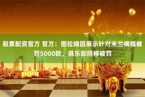 股票配资官方 官方：图拉姆因展示针对米兰横幅被罚5000欧，俱乐部同样被罚