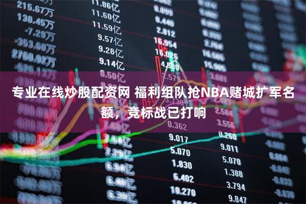 专业在线炒股配资网 福利组队抢NBA赌城扩军名额，竞标战已打响