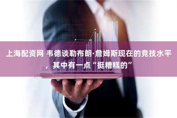 上海配资网 韦德谈勒布朗·詹姆斯现在的竞技水平，其中有一点“挺糟糕的”